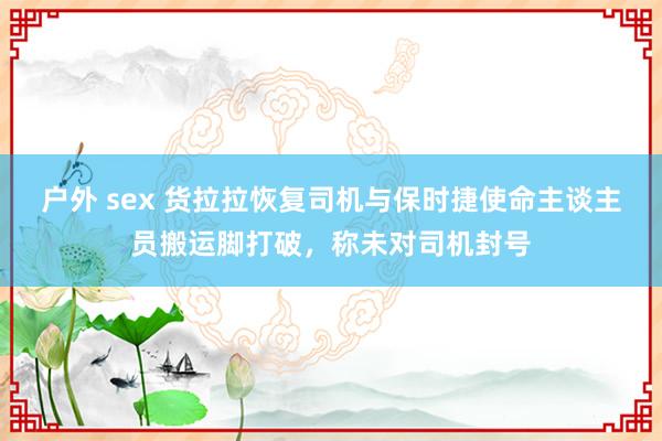户外 sex 货拉拉恢复司机与保时捷使命主谈主员搬运脚打破，称未对司机封号