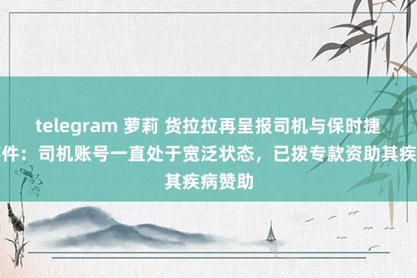 telegram 萝莉 货拉拉再呈报司机与保时捷纠纷事件：司机账号一直处于宽泛状态，已拨专款资助其疾病赞助