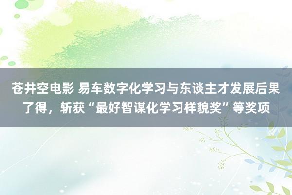 苍井空电影 易车数字化学习与东谈主才发展后果了得，斩获“最好智谋化学习样貌奖”等奖项