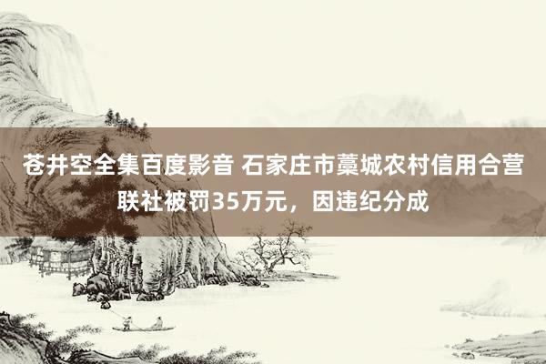 苍井空全集百度影音 石家庄市藁城农村信用合营联社被罚35万元，因违纪分成