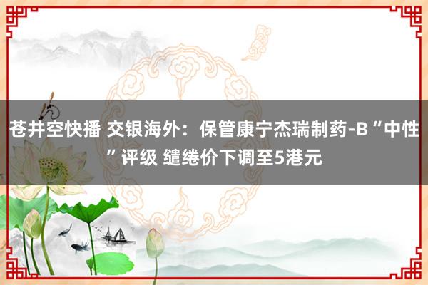 苍井空快播 交银海外：保管康宁杰瑞制药-B“中性”评级 缱绻价下调至5港元