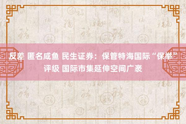 反差 匿名咸鱼 民生证券：保管特海国际“保举”评级 国际市集延伸空间广袤
