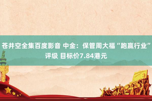 苍井空全集百度影音 中金：保管周大福“跑赢行业”评级 目标价7.84港元