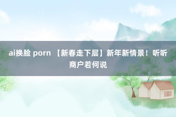 ai换脸 porn 【新春走下层】新年新情景！听听商户若何说