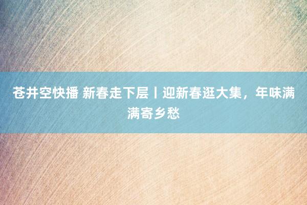 苍井空快播 新春走下层丨迎新春逛大集，年味满满寄乡愁