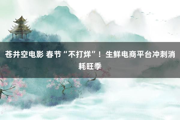 苍井空电影 春节“不打烊”！生鲜电商平台冲刺消耗旺季