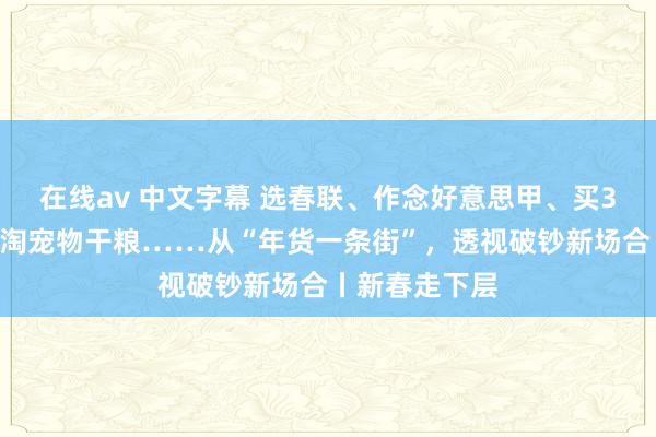 在线av 中文字幕 选春联、作念好意思甲、买3D打印摆件、淘宠物干粮……从“年货一条街”，透视破钞新场合丨新春走下层