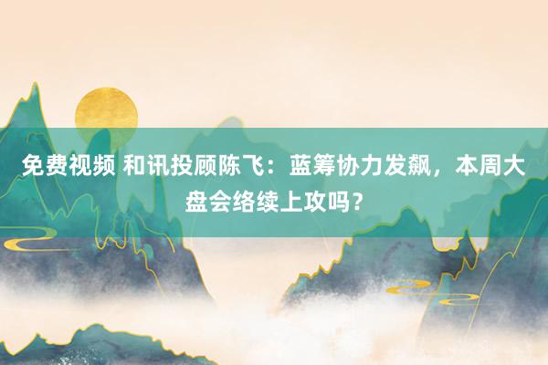 免费视频 和讯投顾陈飞：蓝筹协力发飙，本周大盘会络续上攻吗？
