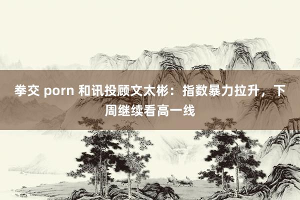 拳交 porn 和讯投顾文太彬：指数暴力拉升，下周继续看高一线