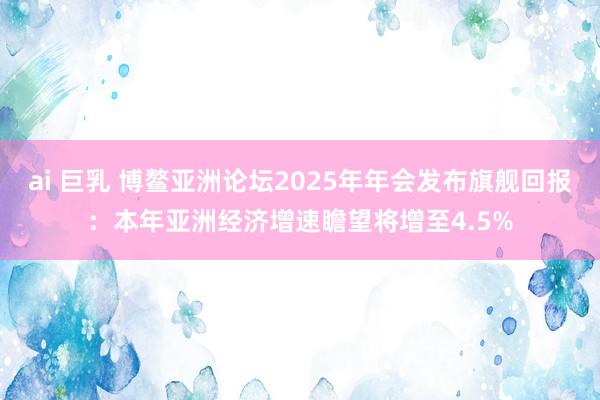ai 巨乳 博鳌亚洲论坛2025年年会发布旗舰回报：本年亚洲经济增速瞻望将增至4.5%