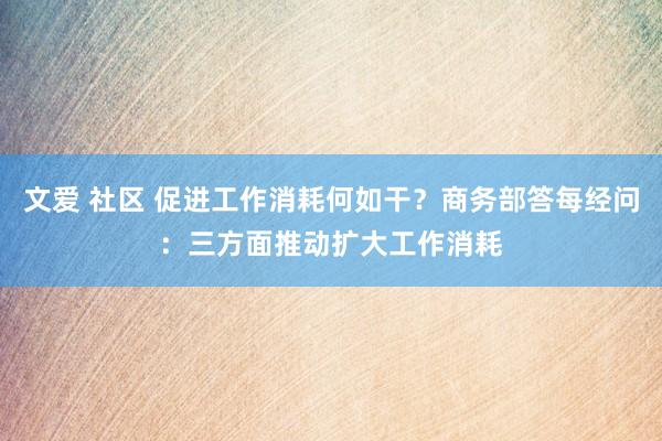 文爱 社区 促进工作消耗何如干？商务部答每经问：三方面推动扩大工作消耗
