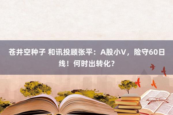 苍井空种子 和讯投顾张平：A股小V，险守60日线！何时出转化？