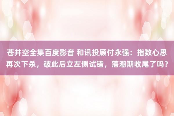 苍井空全集百度影音 和讯投顾付永强：指数心思再次下杀，破此后立左侧试错，落潮期收尾了吗？
